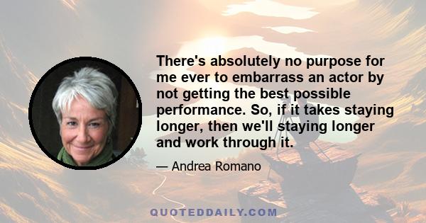 There's absolutely no purpose for me ever to embarrass an actor by not getting the best possible performance. So, if it takes staying longer, then we'll staying longer and work through it.