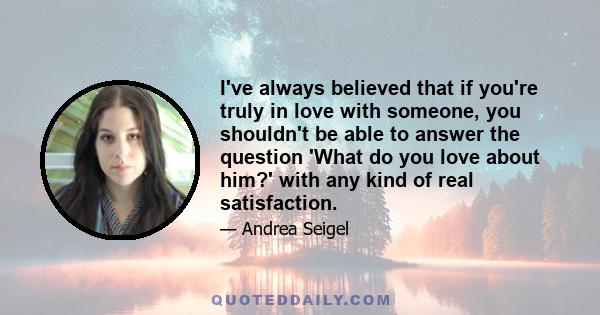 I've always believed that if you're truly in love with someone, you shouldn't be able to answer the question 'What do you love about him?' with any kind of real satisfaction.