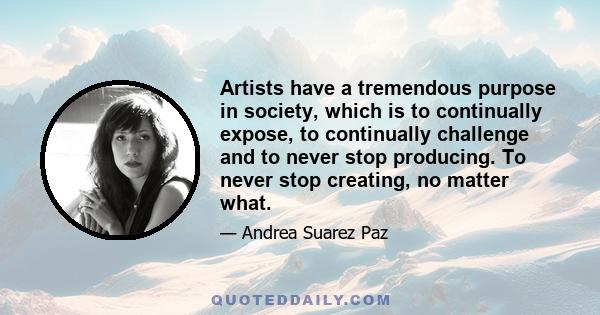 Artists have a tremendous purpose in society, which is to continually expose, to continually challenge and to never stop producing. To never stop creating, no matter what.