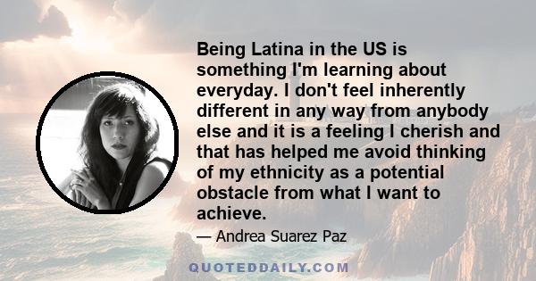 Being Latina in the US is something I'm learning about everyday. I don't feel inherently different in any way from anybody else and it is a feeling I cherish and that has helped me avoid thinking of my ethnicity as a