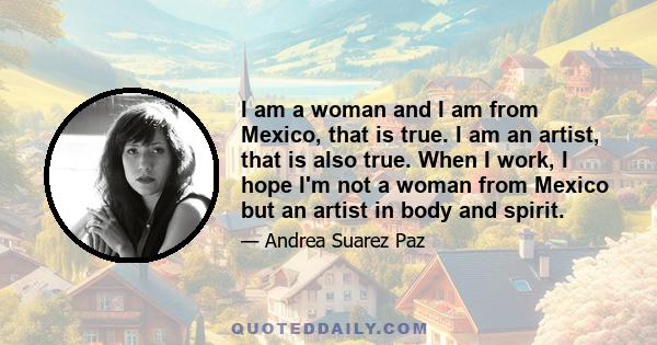 I am a woman and I am from Mexico, that is true. I am an artist, that is also true. When I work, I hope I'm not a woman from Mexico but an artist in body and spirit.