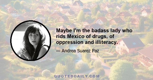 Maybe I'm the badass lady who rids Mexico of drugs, of oppression and illiteracy.