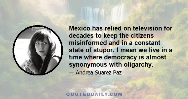 Mexico has relied on television for decades to keep the citizens misinformed and in a constant state of stupor. I mean we live in a time where democracy is almost synonymous with oligarchy.