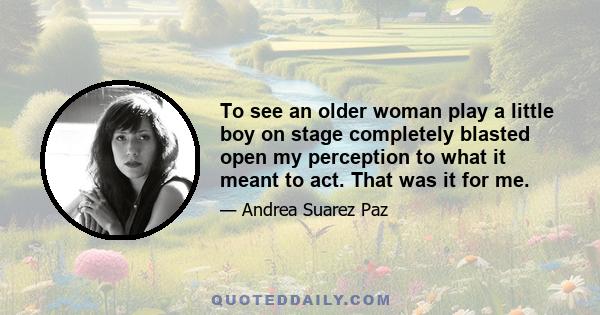 To see an older woman play a little boy on stage completely blasted open my perception to what it meant to act. That was it for me.