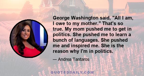 George Washington said, All I am, I owe to my mother. That's so true. My mom pushed me to get in politics. She pushed me to learn a bunch of languages. She pushed me and inspired me. She is the reason why I'm in