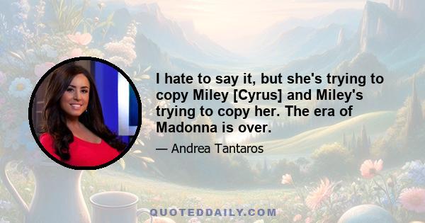 I hate to say it, but she's trying to copy Miley [Cyrus] and Miley's trying to copy her. The era of Madonna is over.