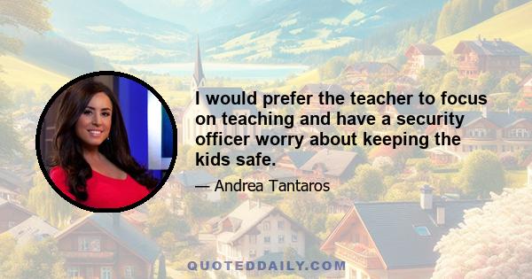 I would prefer the teacher to focus on teaching and have a security officer worry about keeping the kids safe.