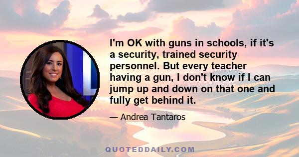 I'm OK with guns in schools, if it's a security, trained security personnel. But every teacher having a gun, I don't know if I can jump up and down on that one and fully get behind it.