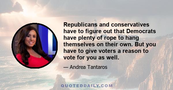 Republicans and conservatives have to figure out that Democrats have plenty of rope to hang themselves on their own. But you have to give voters a reason to vote for you as well.