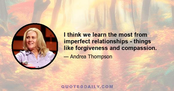 I think we learn the most from imperfect relationships - things like forgiveness and compassion.