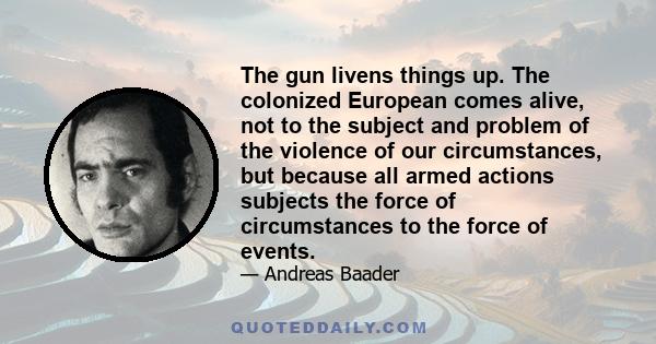 The gun livens things up. The colonized European comes alive, not to the subject and problem of the violence of our circumstances, but because all armed actions subjects the force of circumstances to the force of events.