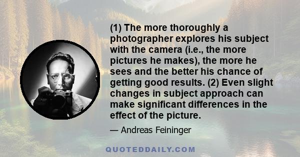 (1) The more thoroughly a photographer explores his subject with the camera (i.e., the more pictures he makes), the more he sees and the better his chance of getting good results. (2) Even slight changes in subject