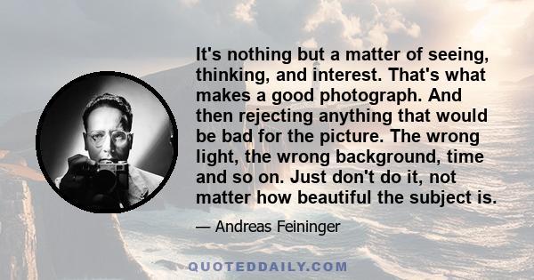 It's nothing but a matter of seeing, thinking, and interest. That's what makes a good photograph. And then rejecting anything that would be bad for the picture. The wrong light, the wrong background, time and so on.