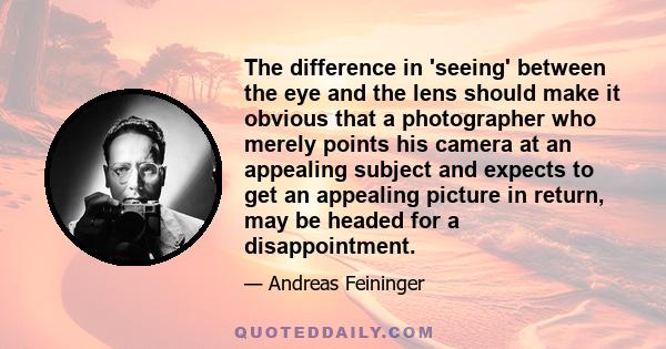 The difference in 'seeing' between the eye and the lens should make it obvious that a photographer who merely points his camera at an appealing subject and expects to get an appealing picture in return, may be headed