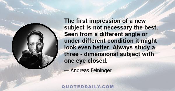 The first impression of a new subject is not necessary the best. Seen from a different angle or under different condition it might look even better. Always study a three - dimensional subject with one eye closed.