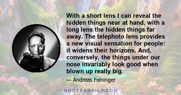 With a short lens I can reveal the hidden things near at hand, with a long lens the hidden things far away. The telephoto lens provides a new visual sensation for people: it widens their horizons. And, conversely, the