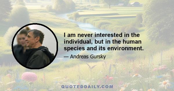 I am never interested in the individual, but in the human species and its environment.