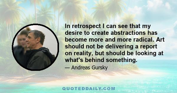 In retrospect I can see that my desire to create abstractions has become more and more radical. Art should not be delivering a report on reality, but should be looking at what's behind something.