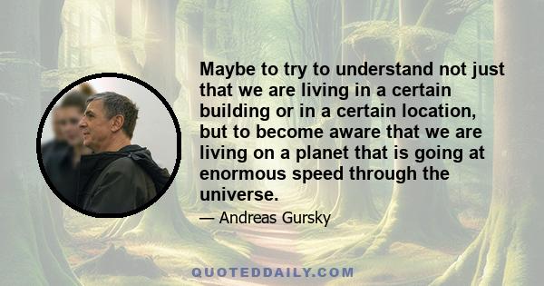 Maybe to try to understand not just that we are living in a certain building or in a certain location, but to become aware that we are living on a planet that is going at enormous speed through the universe.