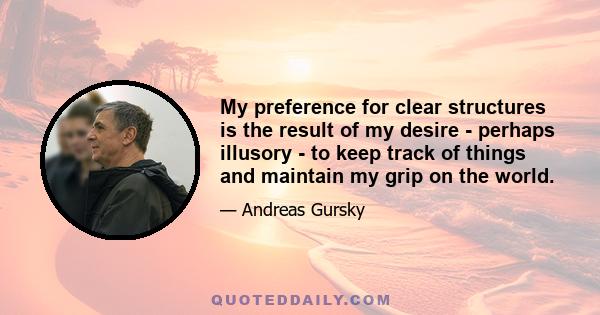 My preference for clear structures is the result of my desire - perhaps illusory - to keep track of things and maintain my grip on the world.