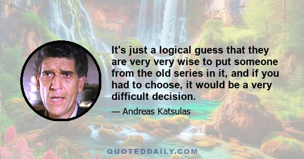 It's just a logical guess that they are very very wise to put someone from the old series in it, and if you had to choose, it would be a very difficult decision.