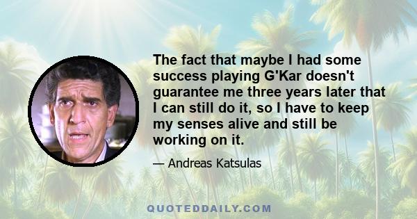 The fact that maybe I had some success playing G'Kar doesn't guarantee me three years later that I can still do it, so I have to keep my senses alive and still be working on it.