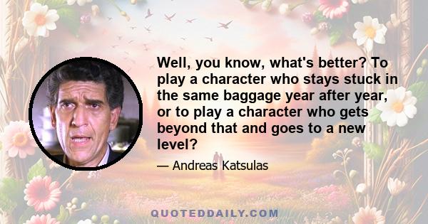 Well, you know, what's better? To play a character who stays stuck in the same baggage year after year, or to play a character who gets beyond that and goes to a new level?