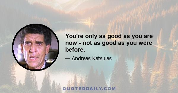 You're only as good as you are now - not as good as you were before.