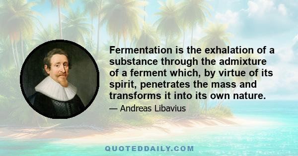 Fermentation is the exhalation of a substance through the admixture of a ferment which, by virtue of its spirit, penetrates the mass and transforms it into its own nature.