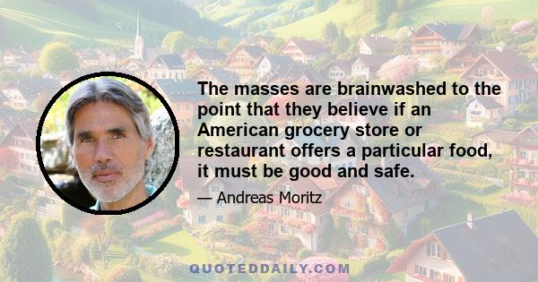 The masses are brainwashed to the point that they believe if an American grocery store or restaurant offers a particular food, it must be good and safe.