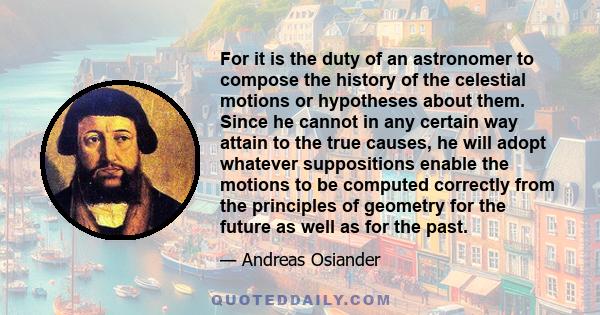 For it is the duty of an astronomer to compose the history of the celestial motions or hypotheses about them. Since he cannot in any certain way attain to the true causes, he will adopt whatever suppositions enable the