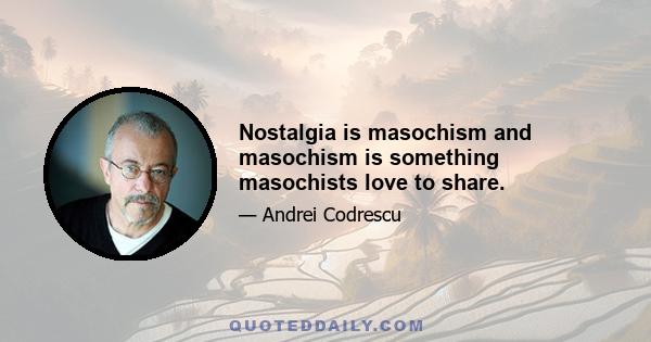 Nostalgia is masochism and masochism is something masochists love to share.