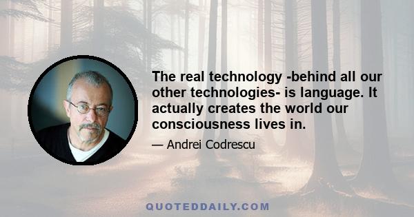 The real technology -behind all our other technologies- is language. It actually creates the world our consciousness lives in.