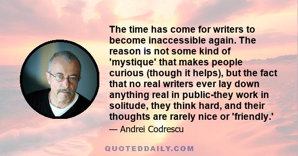 The time has come for writers to become inaccessible again. The reason is not some kind of 'mystique' that makes people curious (though it helps), but the fact that no real writers ever lay down anything real in