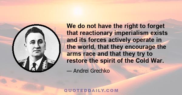 We do not have the right to forget that reactionary imperialism exists and its forces actively operate in the world, that they encourage the arms race and that they try to restore the spirit of the Cold War.