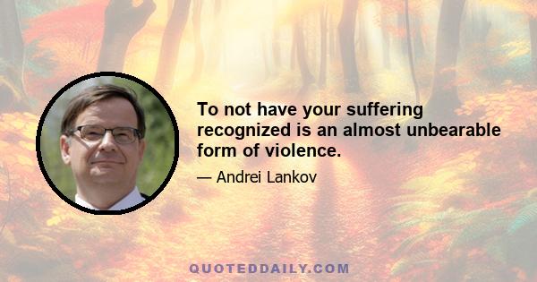 To not have your suffering recognized is an almost unbearable form of violence.