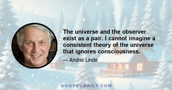 The universe and the observer exist as a pair. I cannot imagine a consistent theory of the universe that ignores consciousness.