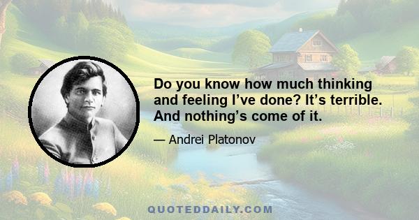 Do you know how much thinking and feeling I’ve done? It’s terrible. And nothing’s come of it.