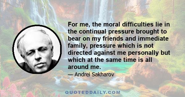 For me, the moral difficulties lie in the continual pressure brought to bear on my friends and immediate family, pressure which is not directed against me personally but which at the same time is all around me.