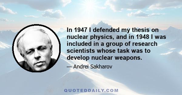 In 1947 I defended my thesis on nuclear physics, and in 1948 I was included in a group of research scientists whose task was to develop nuclear weapons.