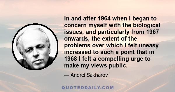 In and after 1964 when I began to concern myself with the biological issues, and particularly from 1967 onwards, the extent of the problems over which I felt uneasy increased to such a point that in 1968 I felt a