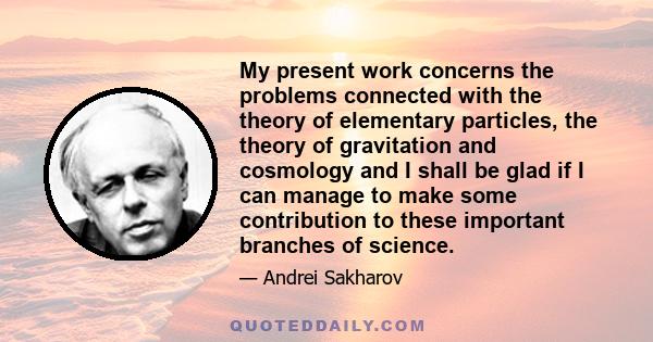 My present work concerns the problems connected with the theory of elementary particles, the theory of gravitation and cosmology and I shall be glad if I can manage to make some contribution to these important branches