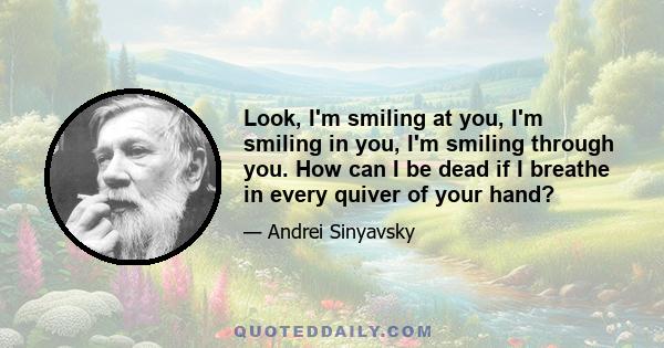 Look, I'm smiling at you, I'm smiling in you, I'm smiling through you. How can I be dead if I breathe in every quiver of your hand?