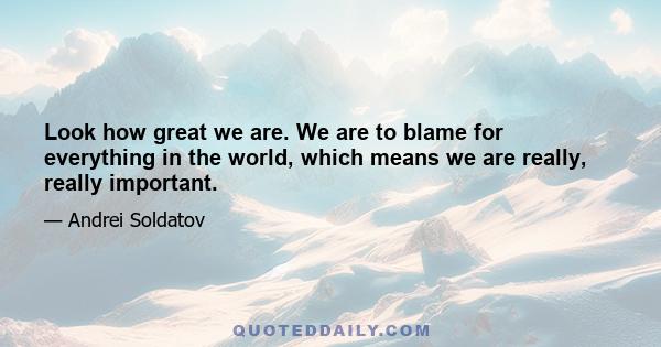 Look how great we are. We are to blame for everything in the world, which means we are really, really important.