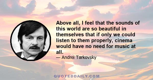 Above all, I feel that the sounds of this world are so beautiful in themselves that if only we could listen to them properly, cinema would have no need for music at all.