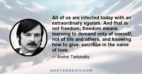 All of us are infected today with an extraordinary egoism. And that is not freedom; freedom means learning to demand only of oneself, not of life and others, and knowing how to give: sacrifice in the name of love.