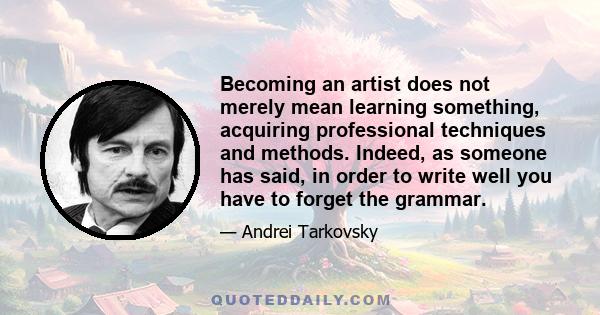 Becoming an artist does not merely mean learning something, acquiring professional techniques and methods. Indeed, as someone has said, in order to write well you have to forget the grammar.