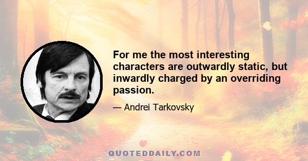 For me the most interesting characters are outwardly static, but inwardly charged by an overriding passion.