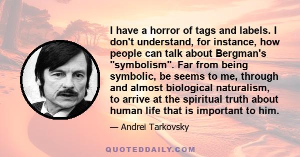 I have a horror of tags and labels. I don't understand, for instance, how people can talk about Bergman's symbolism. Far from being symbolic, be seems to me, through and almost biological naturalism, to arrive at the