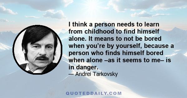 I think a person needs to learn from childhood to find himself alone. It means to not be bored when you’re by yourself, because a person who finds himself bored when alone –as it seems to me– is in danger.